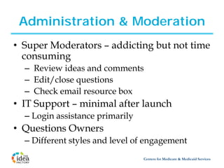 Administration & Moderation
• Super Moderators – addicting but not time
  consuming
  – Review ideas and comments
  – Edit/close questions
  – Check email resource box
• IT Support – minimal after launch
  – Login assistance primarily
• Questions Owners
  – Different styles and level of engagement
                                 Centers for Medicare & Medicaid Services
 