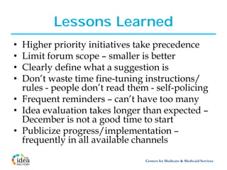Lessons Learned
• Higher priority initiatives take precedence
• Limit forum scope – smaller is better
• Clearly define what a suggestion is
• Don’t waste time fine-tuning instructions/
  rules - people don’t read them - self-policing
• Frequent reminders – can’t have too many
• Idea evaluation takes longer than expected –
  December is not a good time to start
• Publicize progress/implementation –
  frequently in all available channels

                                Centers for Medicare & Medicaid Services
 