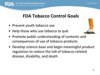 FDA Tobacco Control Goals
• Prevent youth tobacco use
• Help those who use tobacco to quit
• Promote public understanding of contents and
  consequences of use of tobacco products
• Develop science base and begin meaningful product
  regulation to reduce the toll of tobacco-related
  disease, disability, and death


                                                  3
 