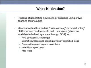 What is ideation?

• Process of generating new ideas or solutions using crowd-
  sourcing technologies

• Ideation tools utilize on-line “brainstorming” or “social voting”
  platforms such as Ideascale and User Voice (which are
  available to federal agencies through GSA) to:
    –   Post questions & challenges
    –   Submit new ideas and search previously submitted ideas
    –   Discuss ideas and expand upon them
    –   Vote ideas up or down
    –   Flag ideas




                                                                  3
 