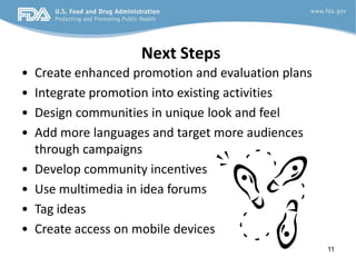 Next Steps
•   Create enhanced promotion and evaluation plans
•   Integrate promotion into existing activities
•   Design communities in unique look and feel
•   Add more languages and target more audiences
    through campaigns
•   Develop community incentives
•   Use multimedia in idea forums
•   Tag ideas
•   Create access on mobile devices
                                                     11
 