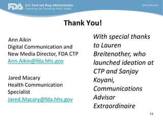 Thank You!
Ann Aikin                     With special thanks
Digital Communication and     to Lauren
New Media Director, FDA CTP   Breitenother, who
Ann.Aikin@fda.hhs.gov         launched ideation at
                              CTP and Sanjay
Jared Macary                  Koyani,
Health Communication
Specialist                    Communications
Jared.Macary@fda.hhs.gov      Advisor
                              Extraordinaire
                                                13
 