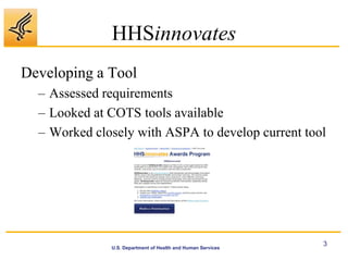 HHSinnovates
Developing a Tool
  – Assessed requirements
  – Looked at COTS tools available
  – Worked closely with ASPA to develop current tool




                                                             3
              U.S. Department of Health and Human Services
 