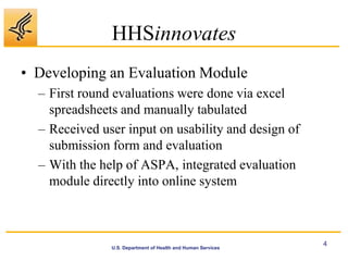 HHSinnovates
• Developing an Evaluation Module
  – First round evaluations were done via excel
    spreadsheets and manually tabulated
  – Received user input on usability and design of
    submission form and evaluation
  – With the help of ASPA, integrated evaluation
    module directly into online system



                                                              4
               U.S. Department of Health and Human Services
 