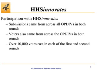 HHSinnovates
Participation with HHSinnovates
  – Submissions came from across all OPDIVs in both
    rounds
  – Voters also came from across the OPDIVs in both
    rounds
  – Over 10,000 votes cast in each of the first and second
    rounds



                                                                 5
                  U.S. Department of Health and Human Services
 
