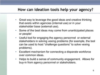How can ideation tools help your agency?

• Great way to leverage the good ideas and creative thinking
  that exists within agencies (internal use) or in your
  stakeholder base (external use).
• Some of the best ideas may come from unanticipated places
  or people!
• Useful tool for engaging the agency personnel or external
  stakeholders in solving vexing problems (for example, the tool
  can be used to host “challenge questions” to solve vexing
  problems).
• Excellent mechanism for connecting a disparate workforce
  over common ideas.
• Helps to build a sense of community engagement. Allows for
  buy-in from agency personnel or stakeholders.

                                                              6
 