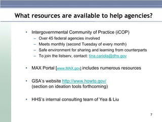 What resources are available to help agencies?

   • Intergovernmental Community of Practice (iCOP)
       –   Over 45 federal agencies involved
       –   Meets monthly (second Tuesday of every month)
       –   Safe environment for sharing and learning from counterparts
       –   To join the listserv, contact: tina.cariola@dhs.gov


   • MAX Portal [www.MAX.gov] includes numerous resources

   • GSA’s website http://www.howto.gov/
     (section on ideation tools forthcoming)

   • HHS’s internal consulting team of Yea & Liu


                                                                         7
 