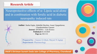 Research Article
Neuroprotective effects of α- Lipoic acid alone
and in combination with ferulic acid in diabetic
neuropathy induced rats
SNJB’S Shriman Suresh Dada Jain College of Pharmacy, Chandwad
Prepared by – Gaurav G Ghoti, Mayuri N Jagtap
Department- Pharmacology
Author- Sneha Gupta, Abdullah Sherikar, Aman Upaganlawar,
Chandrashekhar Upasani
Journal- DYSONA – Life Science
Published-01/10/2020
Page no.102-112
 