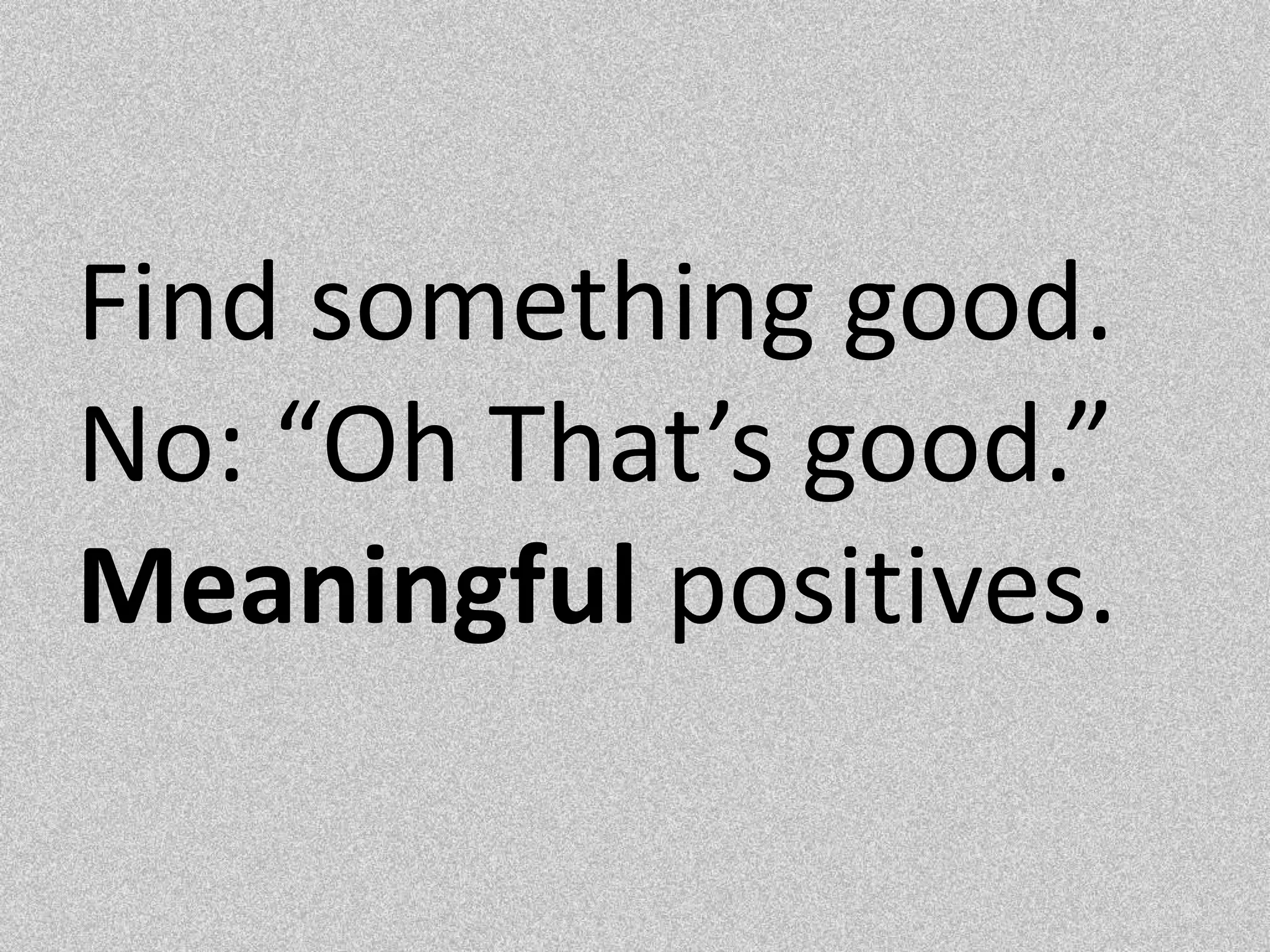 Find something good. No: “Oh That’s good.” Meaningful positives.