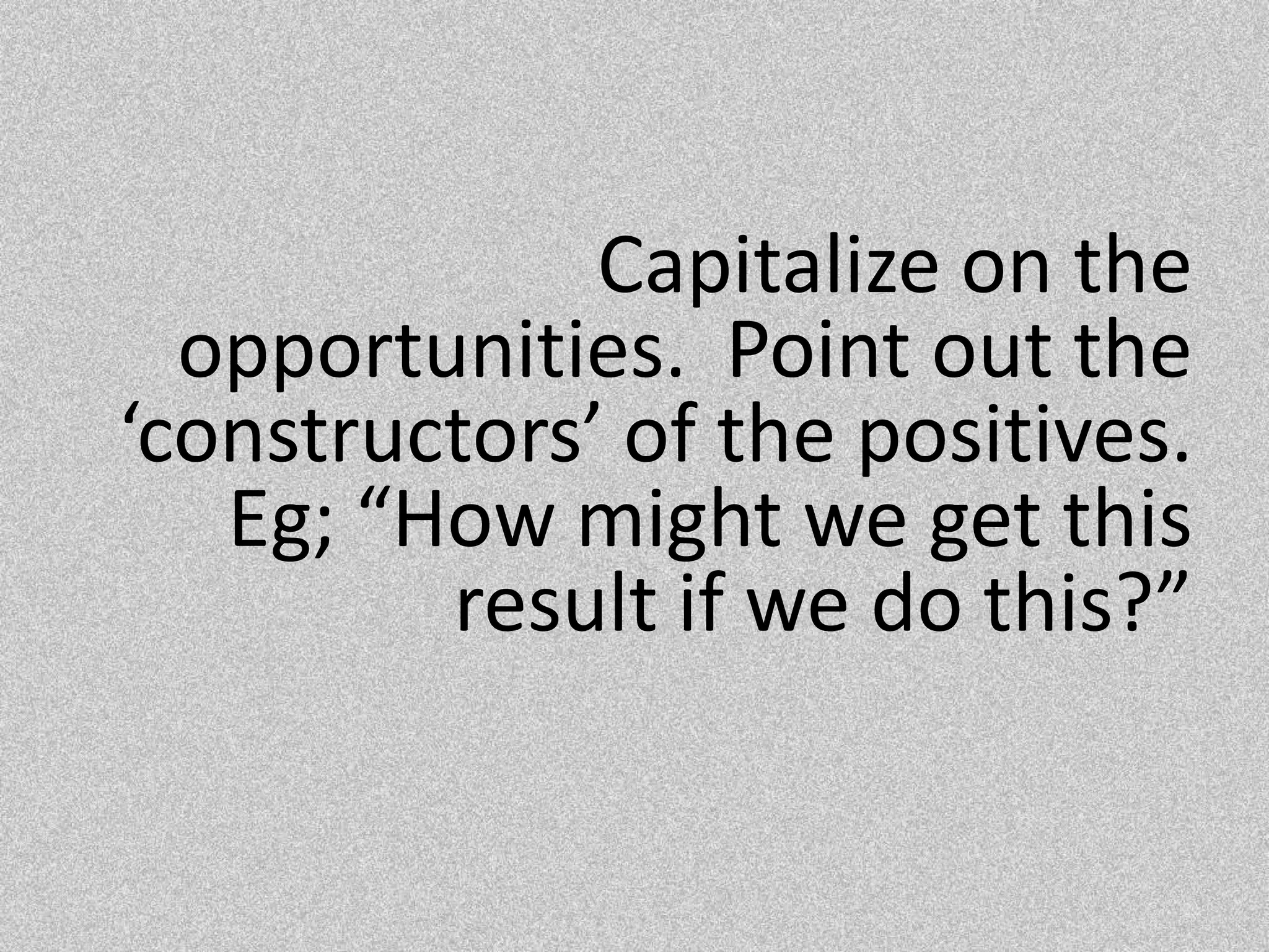 Capitalize on the opportunities.  Point out the ‘constructors’ of the positives.  Eg; “How might we get this result if we do this?”