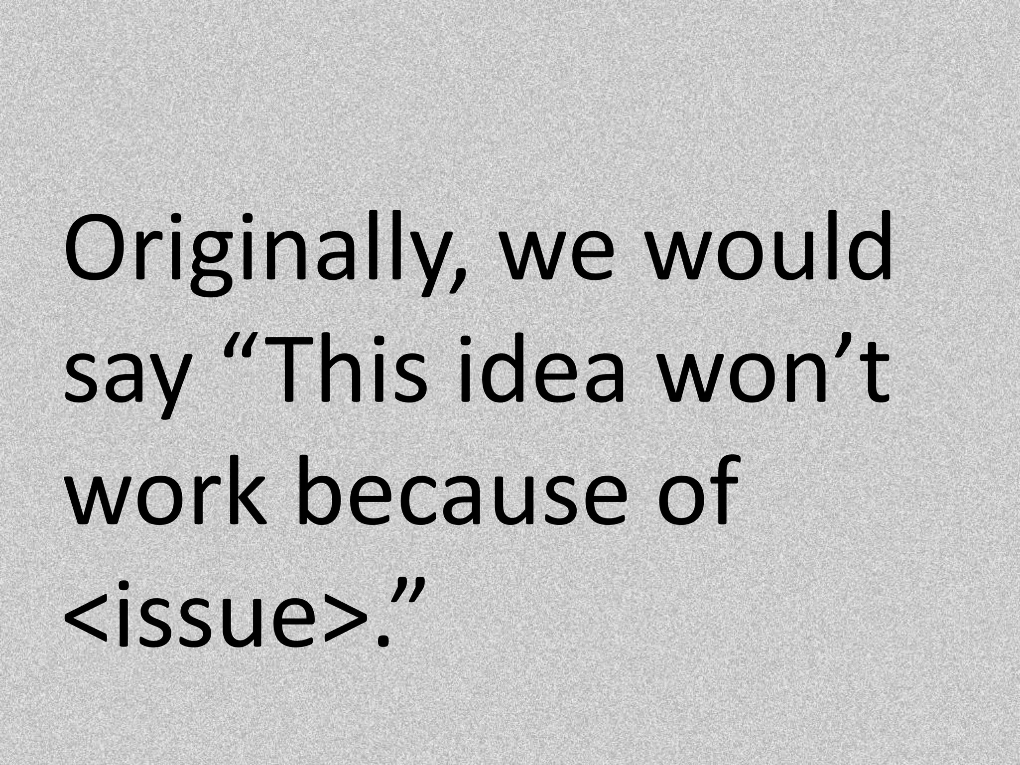Originally, we would say “This idea won’t work because of <issue>.”  