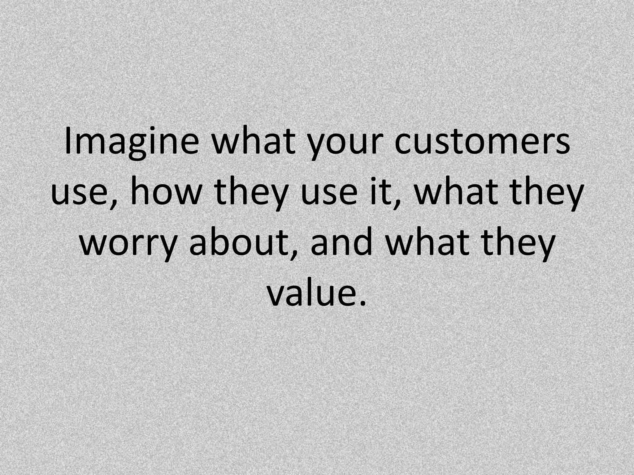 Imagine what your customers use, how they use it, what they worry about, and what they value.