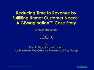 Reducing Time to Revenue by Fulfilling Unmet Customer Needs:  A GEMagination™ Case Story A presentation for ECCI X By Dan Phillips, Alcatel-Lucent Scott Isaksen, The Creative Problem Solving Group 