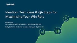 Ideation: Test Ideas & QA Steps for
Maximising Your Win Rate
Presenters:
James Spittal, CEO & Founder – Web Marketing ROI
Holly Joshi, Sr. Customer Success Manager - Optimizely
 