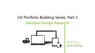 UX Portfolio Building Series: Part 3
Ideation though Research
Reshma Lalla
Senior UX Designer:
Web and Lean Back Apps
 