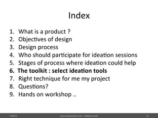 Index	
  
1.  What	
  is	
  a	
  product	
  ?	
  
2.  Objec%ves	
  of	
  design	
  
3.  Design	
  process	
  
4.  Who	
  should	
  par%cipate	
  for	
  idea%on	
  sessions	
  
5.  Stages	
  of	
  process	
  where	
  idea%on	
  could	
  help	
  
6.  The	
  toolkit	
  :	
  select	
  idea$on	
  tools	
  
7.  Right	
  technique	
  for	
  me	
  my	
  project	
  
8.  Ques%ons?	
  
9.  Hands	
  on	
  workshop	
  ..	
  
7/19/15	
   www.atulmanohar.com	
  	
  |	
  Idea%on	
  tools	
   11	
  
 