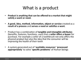 What	
  is	
  a	
  product	
  
•  Product	
  is	
  anything	
  that	
  can	
  be	
  oﬀered	
  to	
  a	
  market	
  that	
  might	
  
sa$sfy	
  a	
  want	
  or	
  need.	
  
•  A	
  good,	
  idea,	
  method,	
  informa$on,	
  object	
  or	
  service	
  created	
  as	
  a	
  
result	
  of	
  a	
  process	
  and	
  serves	
  a	
  need	
  or	
  sa$sﬁes	
  a	
  want.	
  	
  
•  Product	
  has	
  a	
  combina%on	
  of	
  tangible	
  and	
  intangible	
  aIributes	
  
(beneﬁts,	
  features,	
  func%ons,	
  uses)	
  that	
  a	
  seller	
  oﬀers	
  a	
  buyer	
  for	
  
purchase.	
  For	
  example	
  a	
  seller	
  of	
  a	
  toothbrush	
  not	
  only	
  oﬀers	
  the	
  
physical	
  product	
  but	
  also	
  the	
  idea	
  that	
  the	
  consumer	
  will	
  be	
  
improving	
  the	
  health	
  of	
  their	
  teeth	
  
•  A	
  system	
  generated	
  out	
  of	
  ‘available	
  resources’	
  ‘processed	
  
appropriately’	
  to	
  solve	
  ‘speciﬁc	
  problems’	
  of	
  Human	
  beings	
  	
  
7/19/15	
   12	
  www.atulmanohar.com	
  	
  |	
  Idea%on	
  tools	
  
 