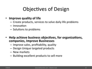 Objec%ves	
  of	
  Design	
  
•  Improve	
  quality	
  of	
  life	
  
–  Create	
  products,	
  services	
  to	
  solve	
  daily	
  life	
  problems	
  
–  Innova%on	
  
–  Solu%ons	
  to	
  problems	
  
	
  
•  Help	
  achieve	
  business	
  objec$ves,	
  for	
  organiza$ons,	
  
companies,	
  Improve	
  Businesses	
  
–  Improve	
  sales,	
  proﬁtability,	
  quality	
  
–  Design	
  Unique	
  targeted	
  products	
  
–  New	
  markets	
  
–  Building	
  excellent	
  products	
  to	
  sell	
  more	
  
7/19/15	
   13	
  www.atulmanohar.com	
  	
  |	
  Idea%on	
  tools	
  
 
