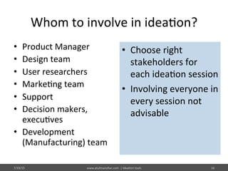 Whom	
  to	
  involve	
  in	
  idea%on?	
  
•  Product	
  Manager	
  
•  Design	
  team	
  
•  User	
  researchers	
  
•  Marke%ng	
  team	
  
•  Support	
  
•  Decision	
  makers,	
  
execu%ves	
  
•  Development	
  
(Manufacturing)	
  team	
  
7/19/15	
   www.atulmanohar.com	
  	
  |	
  Idea%on	
  tools	
   16	
  
•  Choose	
  right	
  
stakeholders	
  for	
  
each	
  idea%on	
  session	
  
•  Involving	
  everyone	
  in	
  
every	
  session	
  not	
  
advisable	
  
 