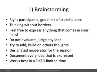 1)	
  Brainstorming	
  
•  Right	
  par%cipants,	
  good	
  mix	
  of	
  stakeholders	
  
•  Thinking	
  without	
  borders	
  
•  Feel	
  free	
  to	
  express	
  anything	
  that	
  comes	
  in	
  your	
  
mind	
  
•  Do	
  not	
  evaluate,	
  judge	
  any	
  idea	
  
•  Try	
  to	
  add,	
  build	
  on	
  others	
  thoughts	
  
•  Designated	
  moderator	
  for	
  the	
  session	
  
•  Document	
  every	
  idea	
  that	
  is	
  expressed	
  
•  Works	
  best	
  in	
  a	
  FIXED	
  limited	
  %me	
  
7/19/15	
   www.atulmanohar.com	
  	
  |	
  Idea%on	
  tools	
   21	
  
 