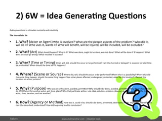 2)	
  6W	
  =	
  Idea	
  Genera$ng	
  Ques$ons	
  
Asking	
  ques%ons	
  to	
  s%mulate	
  curiosity	
  and	
  crea%vity	
  	
  
	
  
The	
  Journalis$c	
  Six	
  
	
  
•  1.	
  Who?	
  (Actor	
  or	
  Agent)	
  Who	
  is	
  involved?	
  What	
  are	
  the	
  people	
  aspects	
  of	
  the	
  problem?	
  Who	
  did	
  it,	
  
will	
  do	
  it?	
  Who	
  uses	
  it,	
  wants	
  it?	
  Who	
  will	
  beneﬁt,	
  will	
  be	
  injured,	
  will	
  be	
  included,	
  will	
  be	
  excluded?	
  	
  
•  2.	
  What?	
  (Act)	
  What	
  should	
  happen?	
  What	
  is	
  it?	
  What	
  was	
  done,	
  ought	
  to	
  be	
  done,	
  was	
  not	
  done?	
  What	
  will	
  be	
  done	
  if	
  X	
  happens?	
  What	
  
went	
  or	
  could	
  go	
  wrong?	
  What	
  resulted	
  in	
  success?	
  	
  
•  3.	
  When?	
  (Time	
  or	
  Timing)	
  When	
  will,	
  did,	
  should	
  this	
  occur	
  or	
  be	
  performed?	
  Can	
  it	
  be	
  hurried	
  or	
  delayed?	
  Is	
  a	
  sooner	
  or	
  later	
  %me	
  
be	
  preferable?	
  When	
  should	
  the	
  %me	
  be	
  if	
  X	
  happens?	
  	
  
•  4.	
  Where?	
  (Scene	
  or	
  Source)	
  Where	
  did,	
  will,	
  should	
  this	
  occur	
  or	
  be	
  performed?	
  Where	
  else	
  is	
  a	
  possibility?	
  Where	
  else	
  did	
  
the	
  same	
  thing	
  happen,	
  should	
  the	
  same	
  thing	
  happen?	
  Are	
  other	
  places	
  aﬀected,	
  endangered,	
  protected,	
  aided	
  by	
  this	
  loca%on?	
  Eﬀect	
  of	
  this	
  
loca%on	
  on	
  actors,	
  ac%ons?	
  	
  
•  5.	
  Why?	
  (Purpose)	
  Why	
  was	
  or	
  is	
  this	
  done,	
  avoided,	
  permi@ed?	
  Why	
  should	
  it	
  be	
  done,	
  avoided,	
  permi@ed?	
  Why	
  did	
  or	
  should	
  actor	
  
do	
  it?	
  Diﬀerent	
  for	
  another	
  actor,	
  act,	
  %me,	
  place?	
  Why	
  that	
  par%cular	
  ac%on,	
  rule,	
  idea,	
  solu%on,	
  problem,	
  disaster,	
  and	
  not	
  another?	
  Why	
  that	
  
actor,	
  %me,	
  loca%on,	
  and	
  not	
  another?	
  	
  
•  6.	
  How?	
  (Agency	
  or	
  Method)	
  How	
  was	
  it,	
  could	
  it	
  be,	
  should	
  it	
  be	
  done,	
  prevented,	
  destroyed,	
  made,	
  improved,	
  altered?	
  How	
  
can	
  it	
  be	
  described,	
  understood?	
  How	
  did	
  beginning	
  lead	
  to	
  conclusion?	
  	
  
	
  
7/19/15	
   www.atulmanohar.com	
  	
  |	
  Idea%on	
  tools	
   22	
  
 