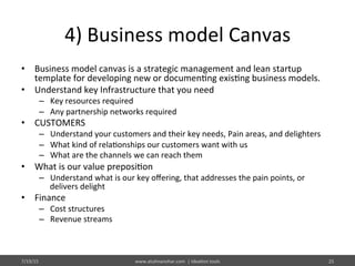 4)	
  Business	
  model	
  Canvas	
  
•  Business	
  model	
  canvas	
  is	
  a	
  strategic	
  management	
  and	
  lean	
  startup	
  
template	
  for	
  developing	
  new	
  or	
  documen%ng	
  exis%ng	
  business	
  models.	
  
•  Understand	
  key	
  Infrastructure	
  that	
  you	
  need	
  
–  Key	
  resources	
  required	
  
–  Any	
  partnership	
  networks	
  required	
  
•  CUSTOMERS	
  
–  Understand	
  your	
  customers	
  and	
  their	
  key	
  needs,	
  Pain	
  areas,	
  and	
  delighters	
  
–  What	
  kind	
  of	
  rela%onships	
  our	
  customers	
  want	
  with	
  us	
  	
  
–  What	
  are	
  the	
  channels	
  we	
  can	
  reach	
  them	
  
•  What	
  is	
  our	
  value	
  preposi%on	
  
–  Understand	
  what	
  is	
  our	
  key	
  oﬀering,	
  that	
  addresses	
  the	
  pain	
  points,	
  or	
  
delivers	
  delight	
  
•  Finance	
  
–  Cost	
  structures	
  
–  Revenue	
  streams	
  
7/19/15	
   www.atulmanohar.com	
  	
  |	
  Idea%on	
  tools	
   25	
  
 