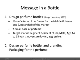 Message	
  in	
  a	
  Bo@le	
  
1.  Design	
  perfume	
  bo@les	
  (design	
  case	
  study	
  1993)	
  
–  Manufacturer	
  of	
  perfumes	
  for	
  the	
  Middle	
  &	
  Lower	
  
end	
  (unbranded)	
  of	
  the	
  market	
  
–  A	
  small	
  dose	
  of	
  perfume	
  
–  Target	
  market	
  segment	
  Resident	
  of	
  US,	
  Male,	
  Age	
  14	
  
to	
  18	
  years,	
  Adventure	
  loving,	
  aggressive.	
  	
  	
  
2.  Design	
  perfume	
  bo@le,	
  and	
  branding,	
  
Packaging	
  for	
  the	
  perfume	
  
7/19/15	
   www.atulmanohar.com	
  	
  |	
  Idea%on	
  tools	
   3	
  
 
