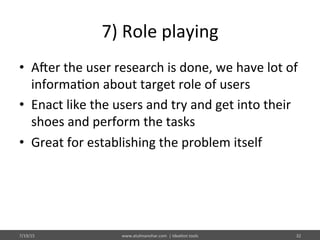 7)	
  Role	
  playing	
  
•  Ajer	
  the	
  user	
  research	
  is	
  done,	
  we	
  have	
  lot	
  of	
  
informa%on	
  about	
  target	
  role	
  of	
  users	
  
•  Enact	
  like	
  the	
  users	
  and	
  try	
  and	
  get	
  into	
  their	
  
shoes	
  and	
  perform	
  the	
  tasks	
  
•  Great	
  for	
  establishing	
  the	
  problem	
  itself	
  
7/19/15	
   www.atulmanohar.com	
  	
  |	
  Idea%on	
  tools	
   32	
  
 