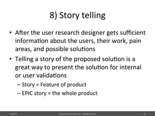 8)	
  Story	
  telling	
  
•  Ajer	
  the	
  user	
  research	
  designer	
  gets	
  suﬃcient	
  
informa%on	
  about	
  the	
  users,	
  their	
  work,	
  pain	
  
areas,	
  and	
  possible	
  solu%ons	
  
•  Telling	
  a	
  story	
  of	
  the	
  proposed	
  solu%on	
  is	
  a	
  
great	
  way	
  to	
  present	
  the	
  solu%on	
  for	
  internal	
  
or	
  user	
  valida%ons	
  
– Story	
  =	
  Feature	
  of	
  product	
  
– EPIC	
  story	
  =	
  the	
  whole	
  product	
  
7/19/15	
   www.atulmanohar.com	
  	
  |	
  Idea%on	
  tools	
   35	
  
 