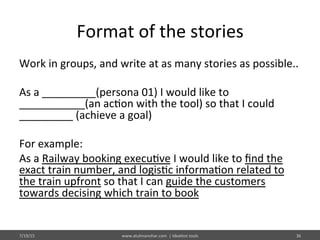 Format	
  of	
  the	
  stories	
  
Work	
  in	
  groups,	
  and	
  write	
  at	
  as	
  many	
  stories	
  as	
  possible..	
  	
  
	
  
As	
  a	
  _________(persona	
  01)	
  I	
  would	
  like	
  to	
  
___________(an	
  ac%on	
  with	
  the	
  tool)	
  so	
  that	
  I	
  could	
  
_________	
  (achieve	
  a	
  goal)	
  
	
  
For	
  example:	
  
As	
  a	
  Railway	
  booking	
  execu%ve	
  I	
  would	
  like	
  to	
  ﬁnd	
  the	
  
exact	
  train	
  number,	
  and	
  logis%c	
  informa%on	
  related	
  to	
  
the	
  train	
  upfront	
  so	
  that	
  I	
  can	
  guide	
  the	
  customers	
  
towards	
  decising	
  which	
  train	
  to	
  book	
  
7/19/15	
   www.atulmanohar.com	
  	
  |	
  Idea%on	
  tools	
   36	
  
 