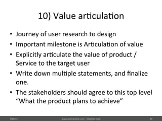 10)	
  Value	
  ar%cula%on	
  
•  Journey	
  of	
  user	
  research	
  to	
  design	
  	
  
•  Important	
  milestone	
  is	
  Ar%cula%on	
  of	
  value	
  
•  Explicitly	
  ar%culate	
  the	
  value	
  of	
  product	
  /	
  
Service	
  to	
  the	
  target	
  user	
  
•  Write	
  down	
  mul%ple	
  statements,	
  and	
  ﬁnalize	
  
one.	
  
•  The	
  stakeholders	
  should	
  agree	
  to	
  this	
  top	
  level	
  
“What	
  the	
  product	
  plans	
  to	
  achieve”	
  	
  
7/19/15	
   www.atulmanohar.com	
  	
  |	
  Idea%on	
  tools	
   39	
  
 
