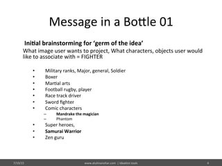 Message	
  in	
  a	
  Bo@le	
  01	
  
	
  Ini$al	
  brainstorming	
  for	
  ‘germ	
  of	
  the	
  idea’	
  
What	
  image	
  user	
  wants	
  to	
  project,	
  What	
  characters,	
  objects	
  user	
  would	
  
like	
  to	
  associate	
  with	
  =	
  FIGHTER	
  
•  Military	
  ranks,	
  Major,	
  general,	
  Soldier	
  
•  Boxer	
  	
  
•  Mar%al	
  arts	
  
•  Football	
  rugby,	
  player	
  
•  Race	
  track	
  driver	
  
•  Sword	
  ﬁghter	
  
•  Comic	
  characters	
  
–  Mandrake	
  the	
  magician	
  
–  Phantom	
  
•  Super	
  heroes,	
  	
  
•  Samurai	
  Warrior	
  
•  Zen	
  guru	
  
7/19/15	
   www.atulmanohar.com	
  	
  |	
  Idea%on	
  tools	
   4	
  
 