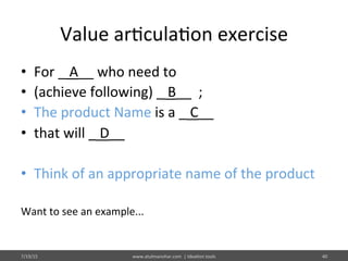 Value	
  ar%cula%on	
  exercise	
  
•  For	
  _	
  A__	
  who	
  need	
  to	
  	
  
•  (achieve	
  following)	
  _	
  B__	
  	
  ;	
  	
  
•  The	
  product	
  Name	
  is	
  a	
  _	
  C__	
  	
  
•  that	
  will	
  _	
  D__	
  	
  
•  Think	
  of	
  an	
  appropriate	
  name	
  of	
  the	
  product	
  	
  
Want	
  to	
  see	
  an	
  example...	
  
7/19/15	
   www.atulmanohar.com	
  	
  |	
  Idea%on	
  tools	
   40	
  
 