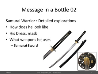 Message	
  in	
  a	
  Bo@le	
  02	
  
Samurai	
  Warrior	
  :	
  Detailed	
  explora%ons	
  
•  How	
  does	
  he	
  look	
  like	
  
•  His	
  Dress,	
  mask	
  
•  What	
  weapons	
  he	
  uses	
  
– Samurai	
  Sword	
  
7/19/15	
   www.atulmanohar.com	
  	
  |	
  Idea%on	
  tools	
   5	
  
 