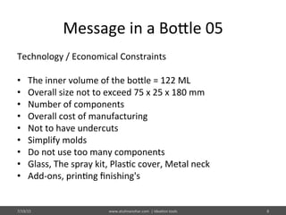 Message	
  in	
  a	
  Bo@le	
  05	
  
Technology	
  /	
  Economical	
  Constraints	
  
	
  
•  The	
  inner	
  volume	
  of	
  the	
  bo@le	
  =	
  122	
  ML	
  
•  Overall	
  size	
  not	
  to	
  exceed	
  75	
  x	
  25	
  x	
  180	
  mm	
  
•  Number	
  of	
  components	
  
•  Overall	
  cost	
  of	
  manufacturing	
  
•  Not	
  to	
  have	
  undercuts	
  
•  Simplify	
  molds	
  
•  Do	
  not	
  use	
  too	
  many	
  components	
  
•  Glass,	
  The	
  spray	
  kit,	
  Plas%c	
  cover,	
  Metal	
  neck	
  
•  Add-­‐ons,	
  prin%ng	
  ﬁnishing's	
  
7/19/15	
   www.atulmanohar.com	
  	
  |	
  Idea%on	
  tools	
   8	
  
 