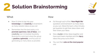 UX KITCHEN
Solution Brainstorming
● Now it’s time to tap into your
knowledge and creativity to brainstorm
as many solution ideas as you can
● Remember that the best policy is to
promote openness, lots of ideas, and
creativity over immediate feasibility.
Brainstorms work best when the group
is positive, optimistic, and focused on
generating as many ideas as possible.
11
● Go through each of the ‘How Might We’
questions and brainstorm as many ideas
as you can. Allow the team a few minutes
per question to get their ideas down and
then share your ideas.
● Now, cluster similar ideas together and
have each team member pick the top 5
ideas that jump out to them
● You can then vote on the most popular
one
What How
2
 
