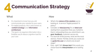 UX KITCHEN
Communication Strategy
18
● What’s the nature of the solution you’re
looking at ; A service? Digital product? A
policy?
● Consider an ideal journey for an ideal user
starting from acquisition (how you market to
them), onboarding (how you orient them), use,
goal, feedback, customer service etc
● For each bit of the journey, what are the most
obvious, fewest, friendly words you could use
to guide the user on what to do at each
stage?
● Easy ..right? NO! Always test if the words you
chose have the interpretation we’re looking
for.
What How
4
● It’s important to know how you will
communicate your solution to your users.
● For digital products, this is also known as
‘content strategy’ and ‘information
architecture’
● The goal is to organize information into a
ﬁndable way & reduce cognitive load for
your user.
 