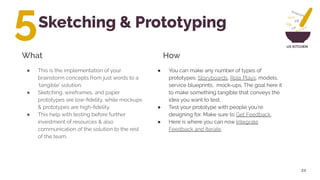 UX KITCHEN
Sketching & Prototyping
22
● You can make any number of types of
prototypes: Storyboards, Role Plays, models,
service blueprints, mock-ups. The goal here it
to make something tangible that conveys the
idea you want to test.
● Test your prototype with people you’re
designing for. Make sure to Get Feedback.
● Here is where you can now Integrate
Feedback and Iterate.
What How
5
● This is the implementation of your
brainstorm concepts from just words to a
‘tangible’ solution.
● Sketching, wireframes, and paper
prototypes are low-ﬁdelity, while mockups
& prototypes are high-ﬁdelity.
● This help with testing before further
investment of resources & also
communication of the solution to the rest
of the team.
 