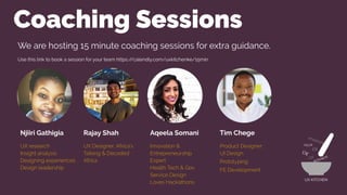 Coaching Sessions
Njiiri Gathigia
UX research
Insight analysis
Designing experiences
Design leadership
Rajay Shah
UX Designer, Africa’s
Talking & Decoded
Africa
Aqeela Somani
Innovation &
Entrepreneurship
Expert
Health Tech & Gov
Service Design
Loves Hackathons
Tim Chege
Product Designer:
UI Design
Prototyping
FE Development
UX KITCHEN
We are hosting 15 minute coaching sessions for extra guidance.
Use this link to book a session for your team https://calendly.com/uxkitchenke/15min
 