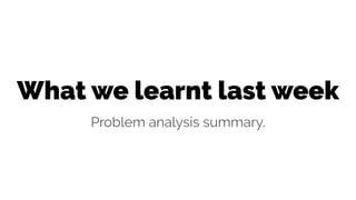 What we learnt last week
Problem analysis summary.
 
