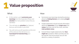 UX KITCHEN
Value proposition
8
● Summarize your learnings during the previous
phase by ﬁnding themes and creating Insight
Statements
● Insight statements should include information
about the behaviour of your target users, the
values that they care for the most, and their
main problem areas.
● Convert these insight statements into ‘How
might we’ questions. Make sure they are not
too speciﬁc and not to broad, but can still
allow for a variety of solutions
What How
1
● In this section, you’ll summarise your
learnings from the Inspiration Phase and
shortlist the main problem areas that you
identiﬁed
● This will help you prioritize the ‘features’
that you will include in your MVP
● You will come up with questions at the end
of this exercise that will serve as a
launchpad for brainstorming your
solutions
 