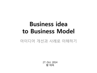 Business idea 
to Business Model 
아이디어 개선과 사례로 이해하기 
27. Oct. 2014 
황 태욱 
 