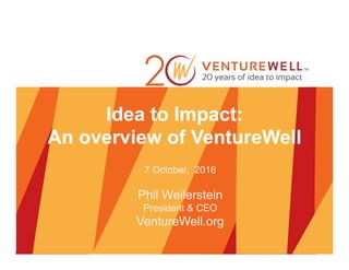 Idea to Impact:
An overview of VentureWell
7 October, 2016
Phil Weilerstein
President & CEO
VentureWell.org
 