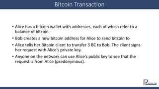 Bitcoin Transaction
• Alice has a bitcoin wallet with addresses, each of which refer to a
balance of bitcoin
• Bob creates...