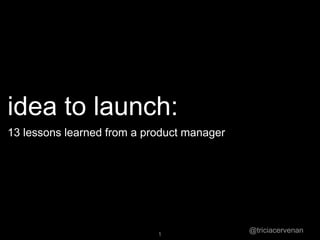 @triciacervenan1
idea to launch:
13 lessons learned from a product manager
 