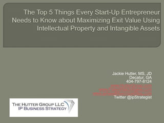 The Top 5 Things Every Start-Up Entrepreneur Needs to Know about Maximizing Exit Value Using Intellectual Property and Intangible Assets Jackie Hutter, MS, JD Decatur, GA 404-797-8124 www.HutterGroup.com www.PatentMatchMaker.com www.ipAssetMaximizerBlog.com Twitter @ipStrategist 