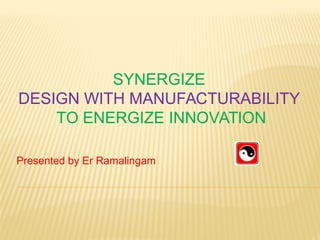  SYNERGIZE  
DESIGN WITH MANUFACTURABILITY 
 TO ENERGIZE INNOVATION 
Presented by Er Ramalingam 
 