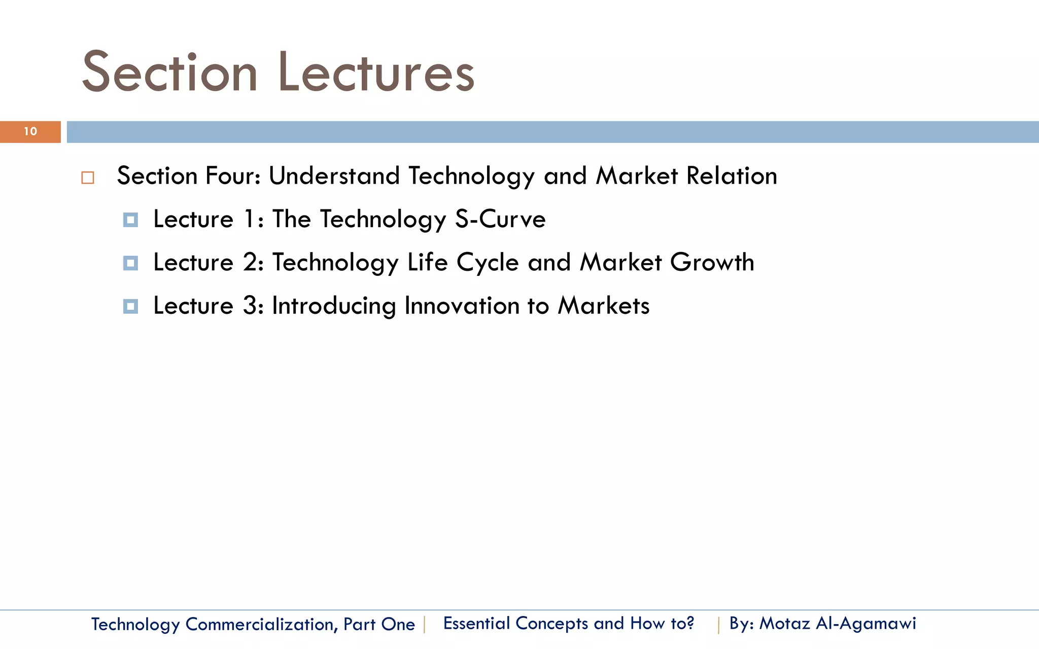 Section Lectures
10


        Section Four: Understand Technology and Market Relation
          Lecture 1: The Technology S-Curve

          Lecture 2: Technology Life Cycle and Market Growth

          Lecture 3: Introducing Innovation to Markets




     Technology Commercialization, Part One   Essential Concepts and How to?   By: Motaz Al-Agamawi
 