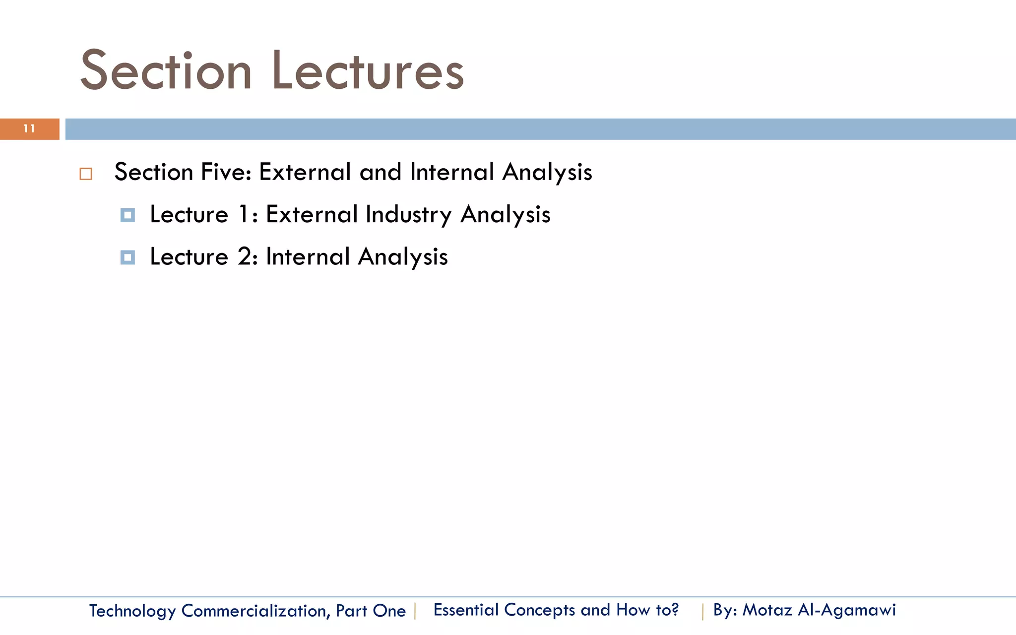 Section Lectures
11


        Section Five: External and Internal Analysis
          Lecture 1: External Industry Analysis

          Lecture 2: Internal Analysis




     Technology Commercialization, Part One   Essential Concepts and How to?   By: Motaz Al-Agamawi
 
