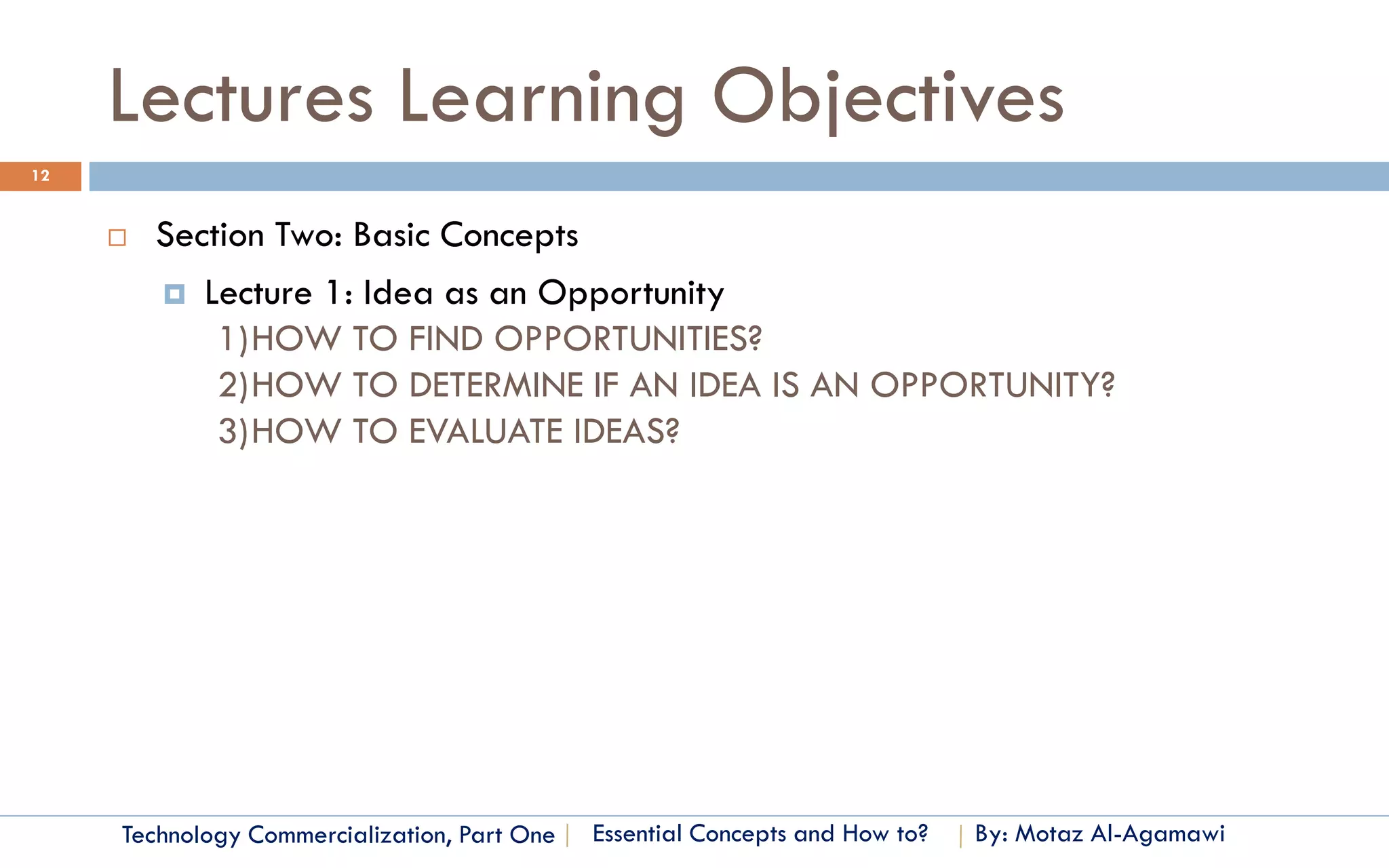 Lectures Learning Objectives
12


        Section Two: Basic Concepts
          Lecture 1: Idea as an Opportunity
             1)HOW TO FIND OPPORTUNITIES?
             2)HOW TO DETERMINE IF AN IDEA IS AN OPPORTUNITY?
             3)HOW TO EVALUATE IDEAS?




     Technology Commercialization, Part One   Essential Concepts and How to?   By: Motaz Al-Agamawi
 
